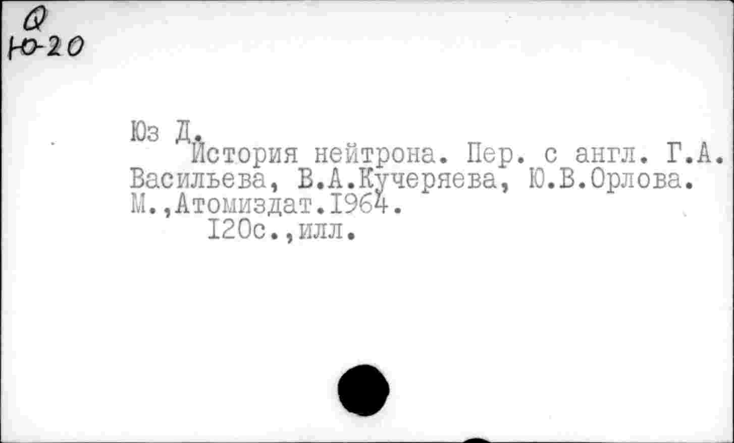 ﻿Юз Д.
История нейтрона. Пер. с англ. Г.А. Васильева, В.А.Кучеряева, Ю.В.Орлова. М.,Атомиздат.1964.
120с.,илл.